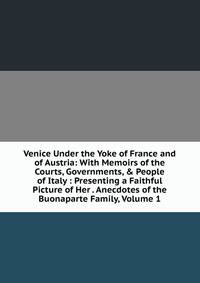 Venice Under the Yoke of France and of Austria: With Memoirs of the Courts, Governments, &amp; People of Italy : Presenting a Faithful Picture of Her . Anecdotes of the Buonaparte Family, Volume 1