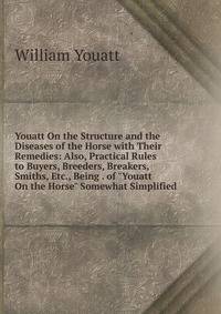 Youatt On the Structure and the Diseases of the Horse with Their Remedies: Also, Practical Rules to Buyers, Breeders, Breakers, Smiths, Etc., Being . of "Youatt On the Horse" Somewhat Simplified