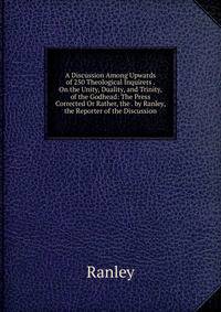 A Discussion Among Upwards of 250 Theological Inquirers . On the Unity, Duality, and Trinity, of the Godhead: The Press Corrected Or Rather, the . by Ranley, the Reporter of the Discussion