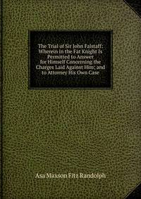 The Trial of Sir John Falstaff: Wherein in the Fat Knight Is Permitted to Answer for Himself Concerning the Charges Laid Against Him; and to Attorney His Own Case