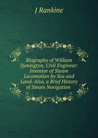 Biography of William Symington, Civil Engineer: Inventor of Steam Locomotion by Sea and Land. Also, a Brief History of Steam Navigation .