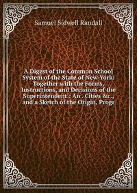 A Digest of the Common School System of the State of New-York: Together with the Forms, Instructions, and Decisions of the Superintendent : An . Cities &amp;c., and a Sketch of the Origin, Progr