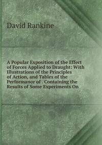 A Popular Exposition of the Effect of Forces Applied to Draught: With Illustrations of the Principles of Action, and Tables of the Performance of . Containing the Results of Some Experiments On
