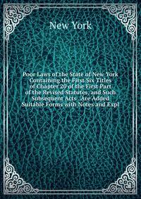 Poor Laws of the State of New York Containing the First Six Titles of Chapter 20 of the First Part of the Revised Statutes, and Such Subsequent Acts . Are Added Suitable Forms with Notes and Expl