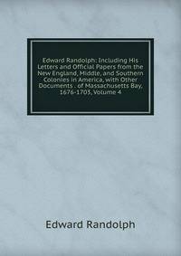 Edward Randolph: Including His Letters and Official Papers from the New England, Middle, and Southern Colonies in America, with Other Documents . of Massachusetts Bay, 1676-1703, Volume 4
