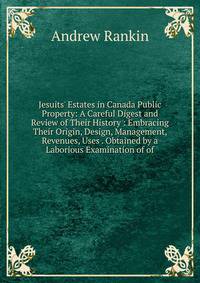 Jesuits' Estates in Canada Public Property: A Careful Digest and Review of Their History : Embracing Their Origin, Design, Management, Revenues, Uses . Obtained by a Laborious Examination of of