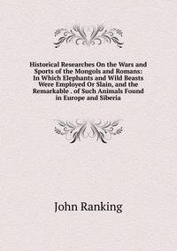 Historical Researches On the Wars and Sports of the Mongols and Romans: In Which Elephants and Wild Beasts Were Employed Or Slain, and the Remarkable . of Such Animals Found in Europe and Siberia