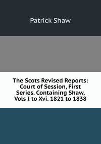 The Scots Revised Reports: Court of Session, First Series. Containing Shaw, Vols I to Xvi. 1821 to 1838.
