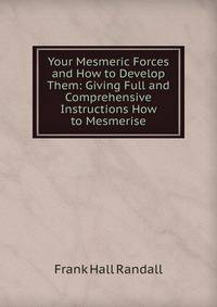 Your Mesmeric Forces and How to Develop Them: Giving Full and Comprehensive Instructions How to Mesmerise