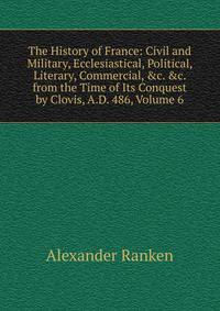 The History of France: Civil and Military, Ecclesiastical, Political, Literary, Commercial, &amp;c. &amp;c. from the Time of Its Conquest by Clovis, A.D. 486, Volume 6