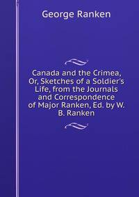 Canada and the Crimea, Or, Sketches of a Soldier's Life, from the Journals and Correspondence of Major Ranken, Ed. by W.B. Ranken