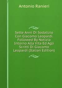 Sette Anni Di Sodalizio Con Giacomo Leopardi. Followed By Notizia Intorno Alla Vita Ed Agli Scritti Di Giacomo Leopardi (Italian Edition)