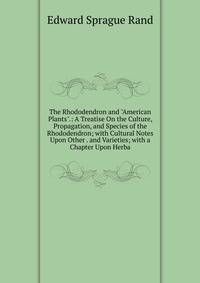 The Rhododendron and "American Plants".: A Treatise On the Culture, Propagation, and Species of the Rhododendron; with Cultural Notes Upon Other . and Varieties; with a Chapter Upon Herba