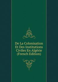 De La Colonisation Et Des Institutions Civiles En Algerie (French Edition)