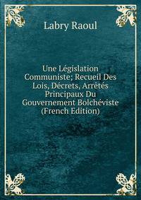 Une Legislation Communiste; Recueil Des Lois, Decrets, Arretes Principaux Du Gouvernement Bolcheviste (French Edition)