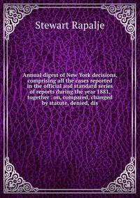 Annual digest of New York decisions, comprising all the cases reported in the official and standard series of reports during the year 1881, together . on, compared, changed by statute, denied, dis