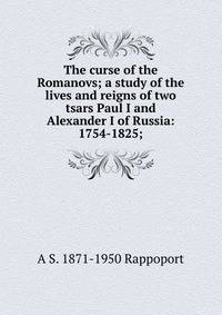 The curse of the Romanovs; a study of the lives and reigns of two tsars Paul I and Alexander I of Russia: 1754-1825;