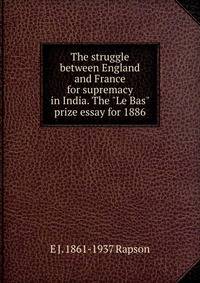 The struggle between England and France for supremacy in India. The "Le Bas" prize essay for 1886