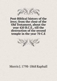 Post-Biblical history of the Jews; from the close of the Old Testament, about the year 420 B.C.E., till the destruction of the second temple in the year 70 C.E