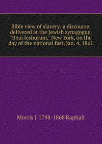 Bible view of slavery: a discourse, delivered at the Jewish synagogue, "Bnai Jeshurum," New York, on the day of the national fast, Jan. 4, 1861