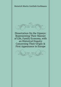 Dissertation On the Gipseys: Representing Their Manner of Life, Family Economy, with an Historical Enquiry Concerning Their Origin &amp; First Appearance in Europe