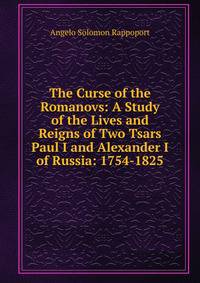 The Curse of the Romanovs: A Study of the Lives and Reigns of Two Tsars Paul I and Alexander I of Russia: 1754-1825
