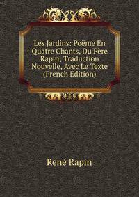 Les Jardins: Poeme En Quatre Chants, Du Pere Rapin; Traduction Nouvelle, Avec Le Texte (French Edition)
