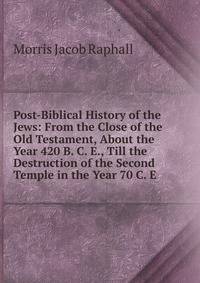 Post-Biblical History of the Jews: From the Close of the Old Testament, About the Year 420 B. C. E., Till the Destruction of the Second Temple in the Year 70 C. E.