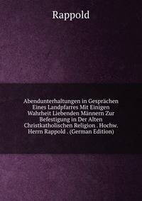 Abendunterhaltungen in Gesprachen Eines Landpfarres Mit Einigen Wahrheit Liebenden Mannern Zur Befestigung in Der Alten Christkatholischen Religion . Hochw. Herrn Rappold . (German Edition)