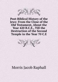 Post-Biblical History of the Jews: From the Close of the Old Testament, About the Year 420 B.C.E., Till the Destruction of the Second Temple in the Year 70 C.E.