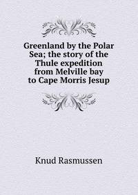Greenland by the Polar Sea; the story of the Thule expedition from Melville bay to Cape Morris Jesup