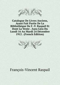 Catalogue De Livres Anciens, Ayant Fait Partie De La Bibliotheque De F.-V. Raspail Et Dont La Vente . Aura Lieu Du Lundi 16 Au Mardi 24 Decembre 1912 . (French Edition)