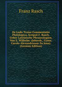 De Ludo Troiae Commentatio Philologica, Scripsit F. Rasch. Ueber Lateinische Phraseologien, Von E. Wilhelm. (Jahresb., Gymn. Carolo-Alexandrinum Zu Jena). (German Edition)