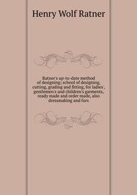 Ratner's up-to-date method of designing; school of designing, cutting, grading and fitting, for ladies', gentlemen's and children's garments, ready made and order made, also dressmaking and furs
