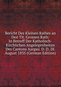 Bericht Des Kleinen Rathes an Den Tit. Grossen Rath: In Betreff Der Katholisch-Kirchlichen Angelegenheiten Des Cantons Aargau. D. D. 28. August 1835 (German Edition)