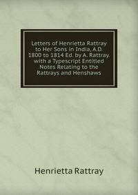 Letters of Henrietta Rattray to Her Sons in India, A.D. 1800 to 1814 Ed. by A. Rattray. with a Typescript Entitled Notes Relating to the Rattrays and Henshaws.
