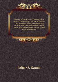 History of the City of Trenton, New Jersey: Embracing a Period of Nearly Two Hundred Years, Commencing in 1676, the First Settlement of the Town, and . Population, Extent of the Town at Differen