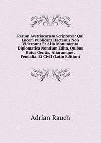 Rerum Avstriacarum Scriptores: Qui Lucem Publicam Hactenus Non Vidernunt Et Alia Monumenta Diplomatica Nondum Edita, Quibus Huius Gentis, Aliarumque . Feudalia, Et Civil (Latin Edition)
