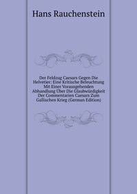 Der Feldzug Caesars Gegen Die Helvetier: Eine Kritische Beleuchtung Mit Einer Vorausgehenden Abhandlung Uber Die Glaubwurdigkeit Der Commentarien Caesars Zum Gallischen Krieg (German Edition)
