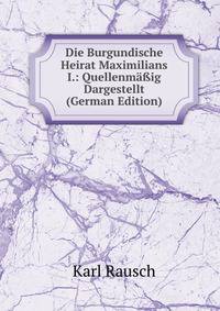 Die Burgundische Heirat Maximilians I.: Quellenma?ig Dargestellt (German Edition)