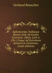 Ephemerides Tullianae Rerum Inde Ab Exsilio Ciceronis: (Mart. Lviii A. Chr.) Usque Ad Extremum Annum Liv Gestarum . (Latin Edition)