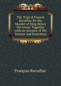 The Trial of Francis Ravaillac for the Murder of King Henry the Great: Together with an Account of His Torture and Execution