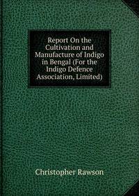 Report On the Cultivation and Manufacture of Indigo in Bengal (For the Indigo Defence Association, Limited).