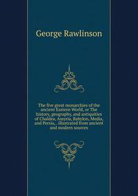 The five great monarchies of the ancient Eastern World, or The history, geography, and antiquities of Chaldea, Assyria, Babylon, Media, and Persia, . illustrated from ancient and modern sources