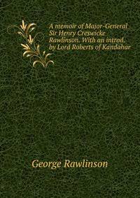 A memoir of Major-General Sir Henry Creswicke Rawlinson. With an introd. by Lord Roberts of Kandahar