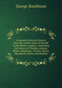 A manual of ancient history, from the earliest times to the fall of the Western empire, comprising the history of Chaldea, Assyria, Media, Babylonia, . Persia, Greece, Macedonia, Rome, and Parthia