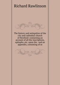 The history and antiquities of the city and cathedral-church of Hereford: containing an account of all the inscriptions, epitaphs, etc. upon the . and an appendix, consisting of se