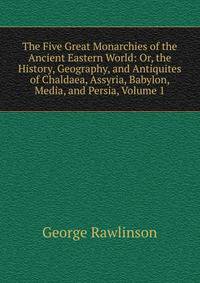 The Five Great Monarchies of the Ancient Eastern World: Or, the History, Geography, and Antiquites of Chaldaea, Assyria, Babylon, Media, and Persia, Volume 1