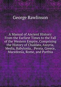 A Manual of Ancient History: From the Earliest Times to the Fall of the Western Empire, Comprising the History of Chald?a, Assyria, Media, Babylonia, . Persia, Greece, Macedonia, Rome, and Parthia