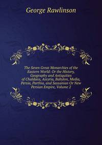 The Seven Great Monarchies of the Eastern World: Or the History, Geography and Antiquities of Chaldaea, Assyria, Babylon, Media, Persia, Parthia, and Sassanian Or New Persian Empire, Volume 2